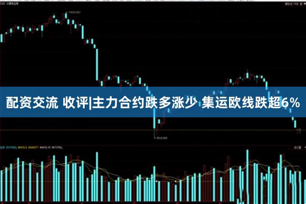 配资交流 收评|主力合约跌多涨少 集运欧线跌超6%