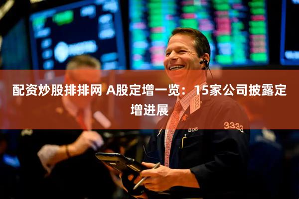 配资炒股排排网 A股定增一览：15家公司披露定增进展
