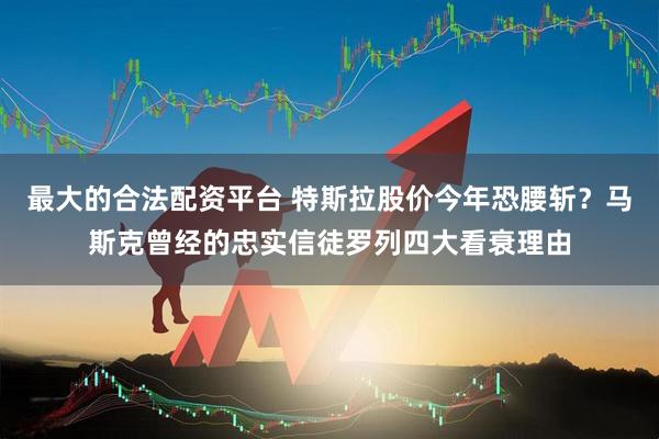 最大的合法配资平台 特斯拉股价今年恐腰斩？马斯克曾经的忠实信徒罗列四大看衰理由