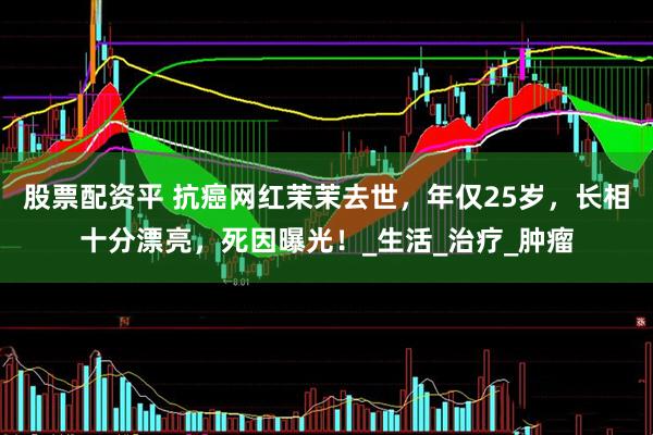 股票配资平 抗癌网红茉茉去世，年仅25岁，长相十分漂亮，死因曝光！_生活_治疗_肿瘤