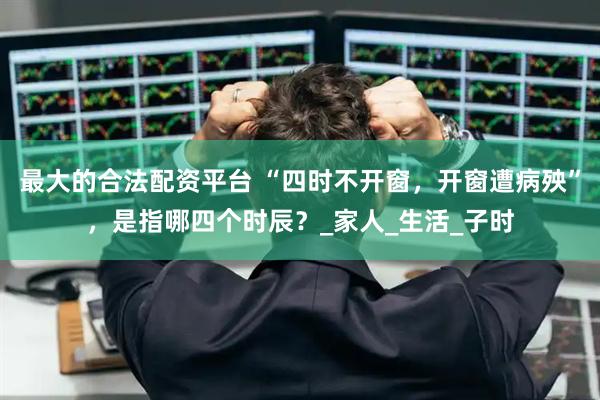 最大的合法配资平台 “四时不开窗，开窗遭病殃”，是指哪四个时辰？_家人_生活_子时