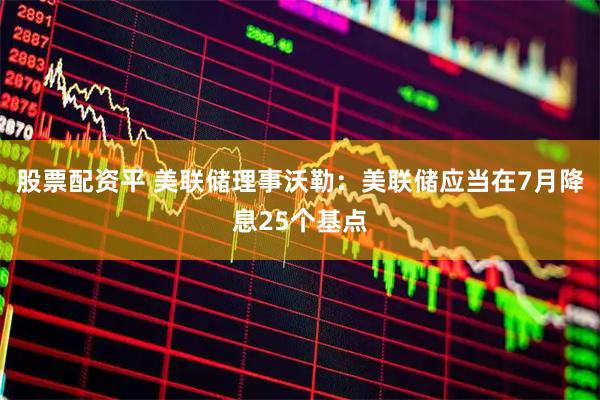 股票配资平 美联储理事沃勒：美联储应当在7月降息25个基点