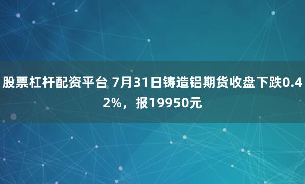 股票杠杆配资平台 7月31日铸造铝期货收盘下跌0.42%，报19950元