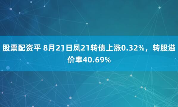 股票配资平 8月21日凤21转债上涨0.32%，转股溢价率40.69%