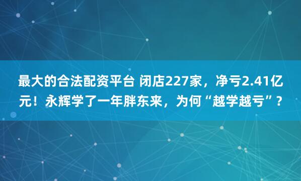 最大的合法配资平台 闭店227家，净亏2.41亿元！永辉学了一年胖东来，为何“越学越亏”？