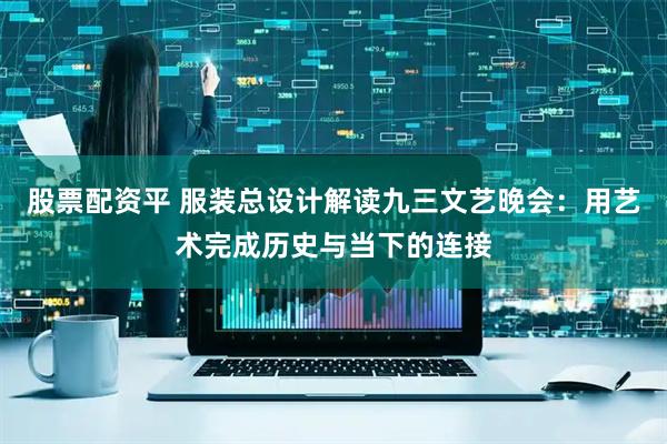 股票配资平 服装总设计解读九三文艺晚会：用艺术完成历史与当下的连接