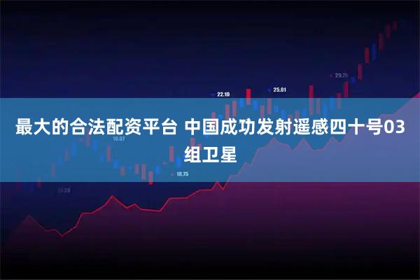 最大的合法配资平台 中国成功发射遥感四十号03组卫星