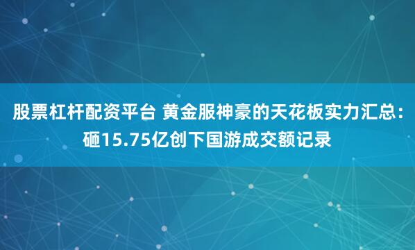 股票杠杆配资平台 黄金服神豪的天花板实力汇总：砸15.75亿创下国游成交额记录