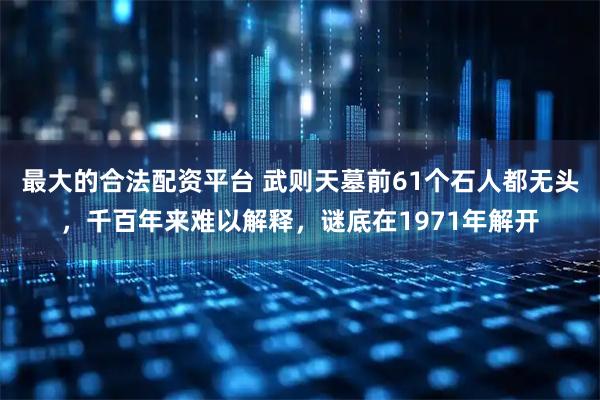 最大的合法配资平台 武则天墓前61个石人都无头，千百年来难以解释，谜底在1971年解开