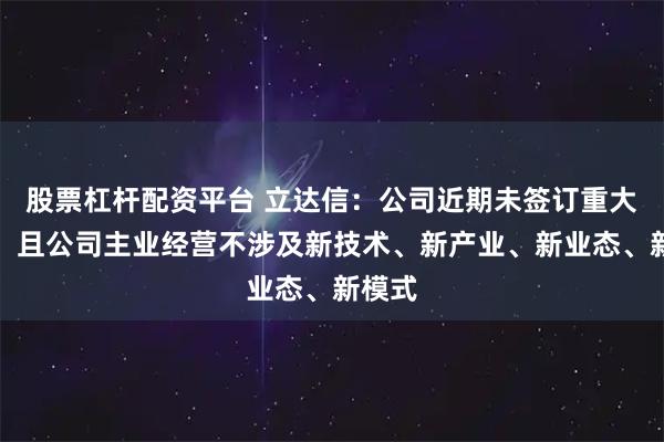股票杠杆配资平台 立达信：公司近期未签订重大合同，且公司主业经营不涉及新技术、新产业、新业态、新模式